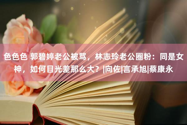 色色色 郭碧婷老公被骂，林志玲老公圈粉：同是女神，如何目光差那么大？|向佐|言承旭|蔡康永