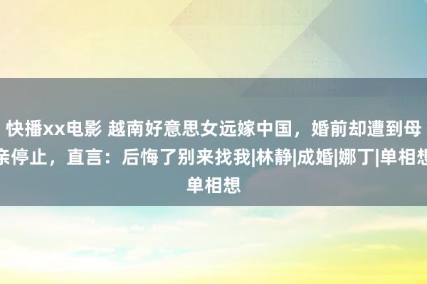 快播xx电影 越南好意思女远嫁中国，婚前却遭到母亲停止，直言：后悔了别来找我|林静|成婚|娜丁|单相想