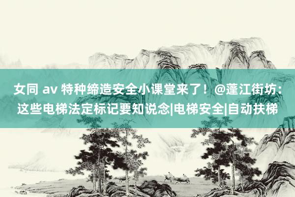 女同 av 特种缔造安全小课堂来了！@蓬江街坊：这些电梯法定标记要知说念|电梯安全|自动扶梯