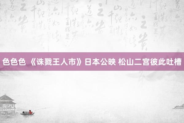 色色色 《诛戮王人市》日本公映 松山二宫彼此吐槽