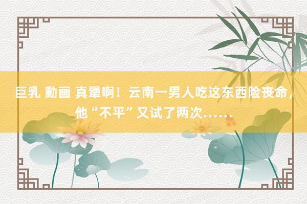 巨乳 動画 真犟啊！云南一男人吃这东西险丧命，他“不平”又试了两次……