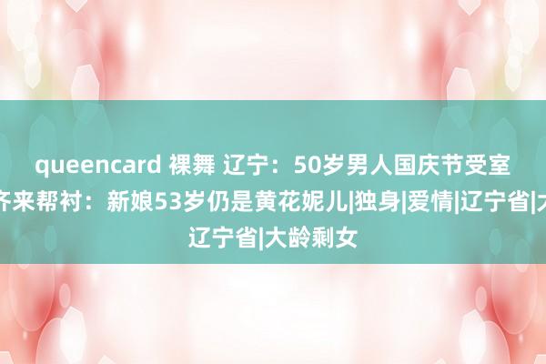 queencard 裸舞 辽宁：50岁男人国庆节受室，村民齐来帮衬：新娘53岁仍是黄花妮儿|独身|爱情|辽宁省|大龄剩女