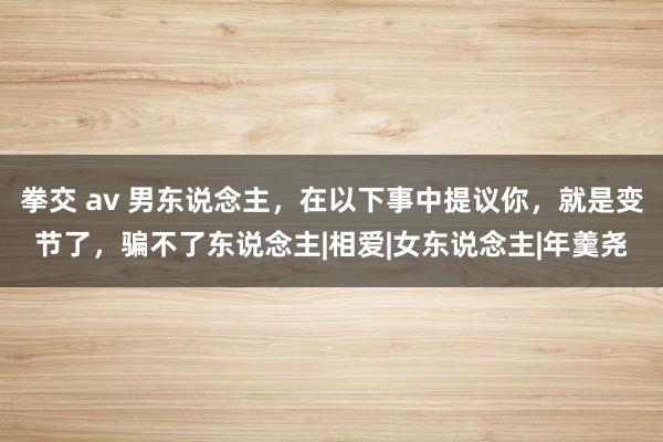 拳交 av 男东说念主，在以下事中提议你，就是变节了，骗不了东说念主|相爱|女东说念主|年羹尧