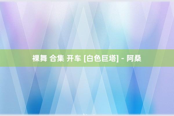 裸舞 合集 开车 [白色巨塔] - 阿桑