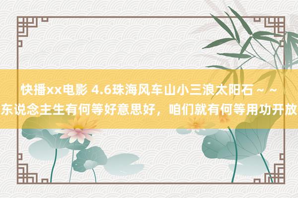 快播xx电影 4.6珠海风车山小三浪太阳石～～东说念主生有何等好意思好，咱们就有何等用功开放