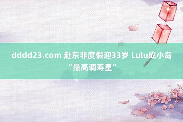 dddd23.com 赴东非度假迎33岁 Lulu成小岛“最高调寿星”