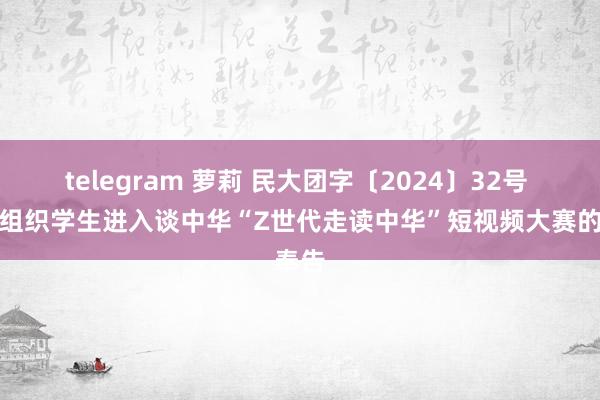 telegram 萝莉 民大团字〔2024〕32号 对于组织学生进入谈中华“Z世代走读中华”短视频大赛的奉告
