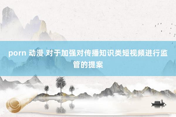 porn 动漫 对于加强对传播知识类短视频进行监管的提案