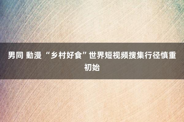 男同 動漫 “乡村好食”世界短视频搜集行径慎重初始