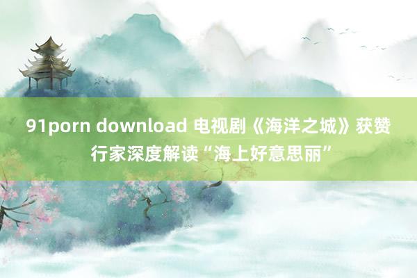 91porn download 电视剧《海洋之城》获赞 行家深度解读“海上好意思丽”