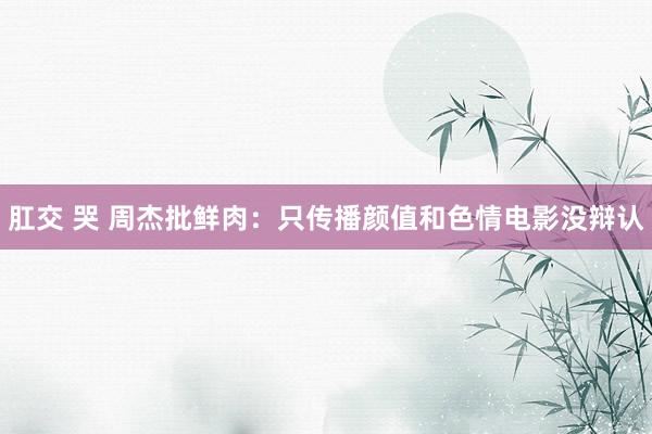 肛交 哭 周杰批鲜肉：只传播颜值和色情电影没辩认