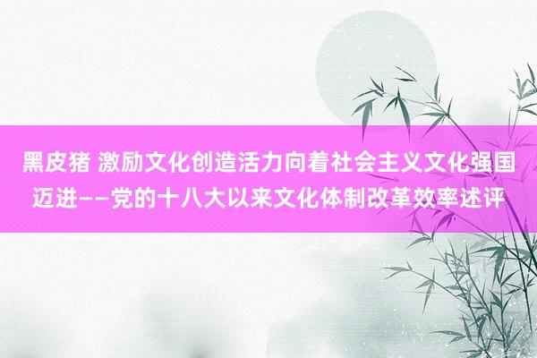 黑皮猪 激励文化创造活力向着社会主义文化强国迈进——党的十八大以来文化体制改革效率述评