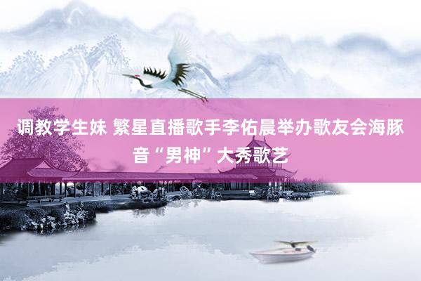 调教学生妹 繁星直播歌手李佑晨举办歌友会　海豚音“男神”大秀歌艺