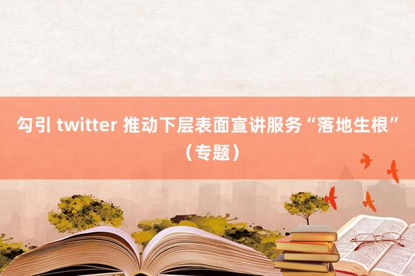 勾引 twitter 推动下层表面宣讲服务“落地生根”（专题）