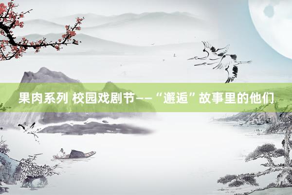 果肉系列 校园戏剧节——“邂逅”故事里的他们