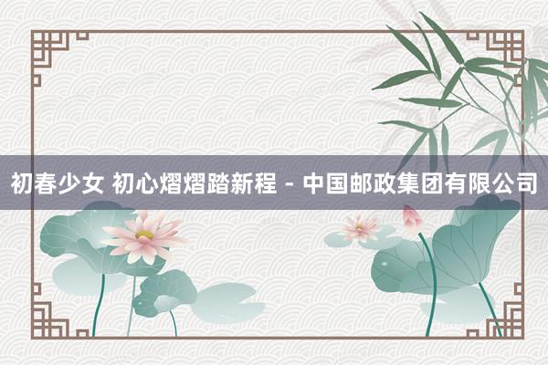 初春少女 初心熠熠踏新程 - 中国邮政集团有限公司