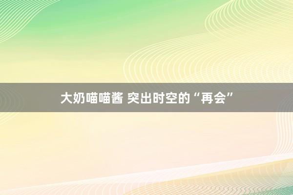 大奶喵喵酱 突出时空的“再会”