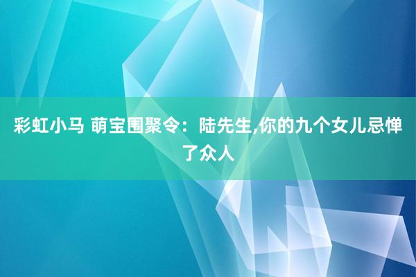 彩虹小马 萌宝围聚令:陆先生,你的九个女儿忌惮了众人