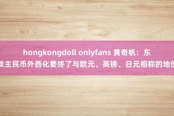 hongkongdoll onlyfans 黄奇帆：东谈主民币外西化要终了与欧元、英镑、日元相称的地位