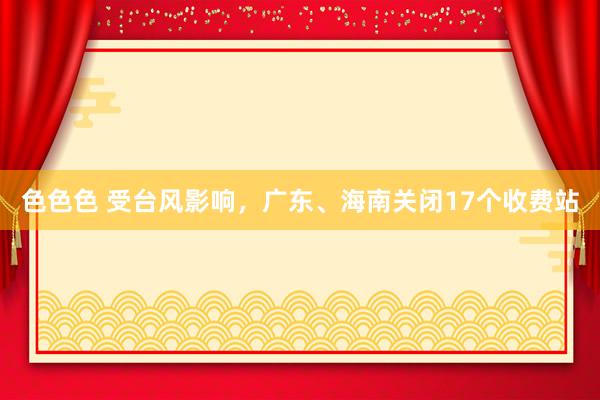 色色色 受台风影响，广东、海南关闭17个收费站