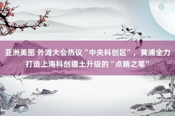 亚洲美图 外滩大会热议“中央科创区”，黄浦全力打造上海科创疆土升级的“点睛之笔”