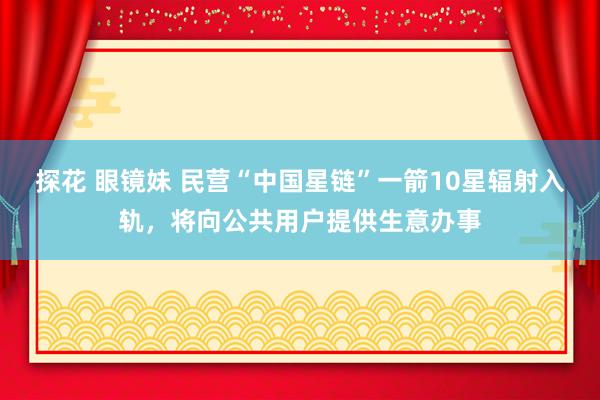 探花 眼镜妹 民营“中国星链”一箭10星辐射入轨，将向公共用户提供生意办事