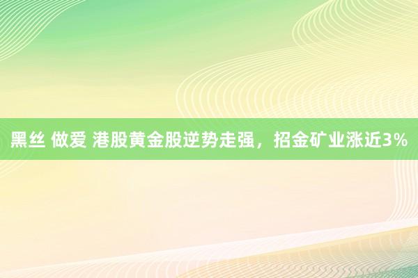 黑丝 做爱 港股黄金股逆势走强，招金矿业涨近3%