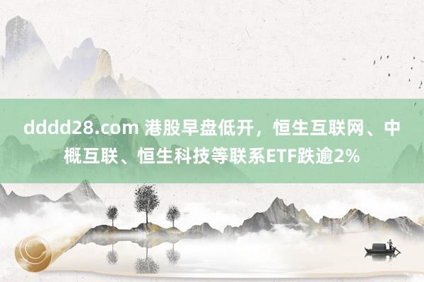 dddd28.com 港股早盘低开，恒生互联网、中概互联、恒生科技等联系ETF跌逾2%