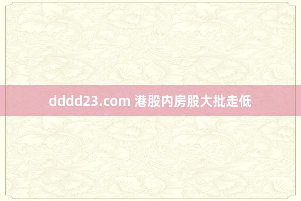 dddd23.com 港股内房股大批走低