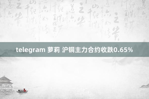 telegram 萝莉 沪铜主力合约收跌0.65%