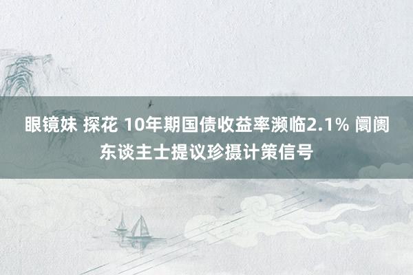 眼镜妹 探花 10年期国债收益率濒临2.1% 阛阓东谈主士提议珍摄计策信号