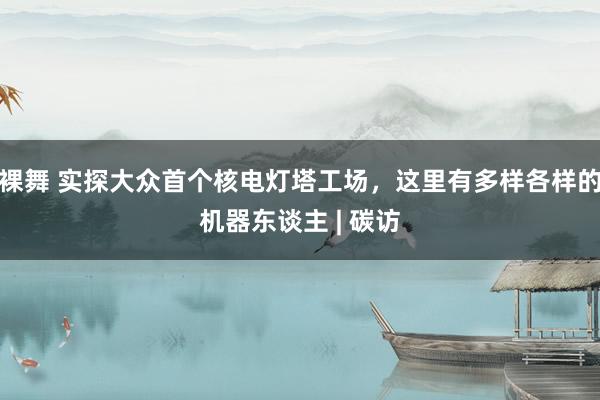 裸舞 实探大众首个核电灯塔工场，这里有多样各样的机器东谈主 | 碳访
