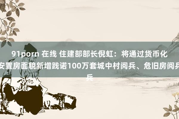 91porn 在线 住建部部长倪虹：将通过货币化安置房面貌新增践诺100万套城中村阅兵、危旧房阅兵