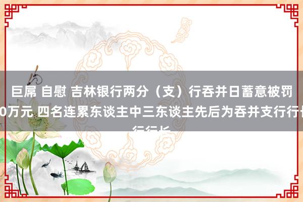 巨屌 自慰 吉林银行两分（支）行吞并日蓄意被罚60万元 四名连累东谈主中三东谈主先后为吞并支行行长