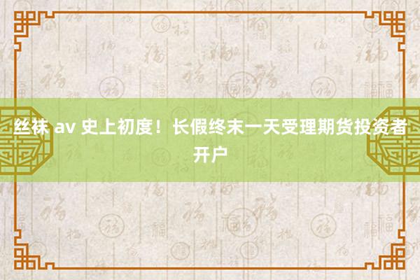 丝袜 av 史上初度！长假终末一天受理期货投资者开户