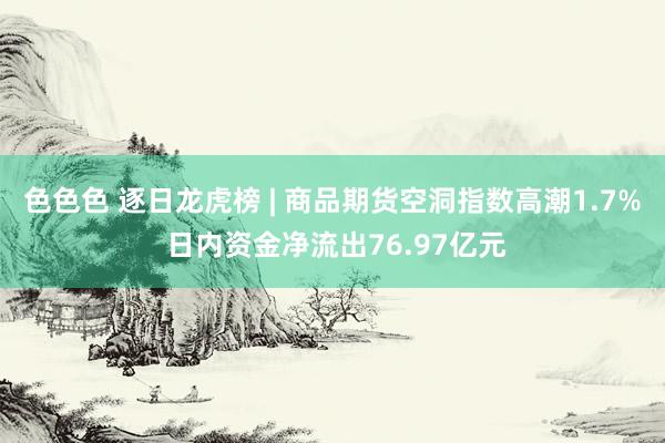 色色色 逐日龙虎榜 | 商品期货空洞指数高潮1.7% 日内资金净流出76.97亿元