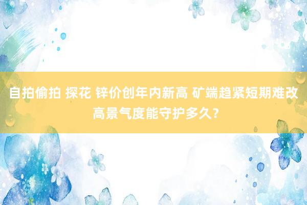 自拍偷拍 探花 锌价创年内新高 矿端趋紧短期难改 高景气度能守护多久？