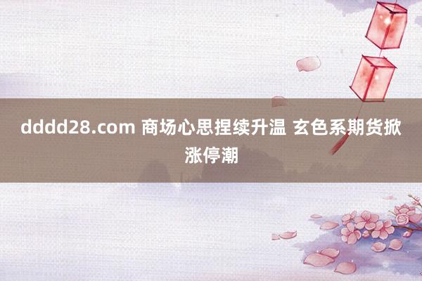 dddd28.com 商场心思捏续升温 玄色系期货掀涨停潮