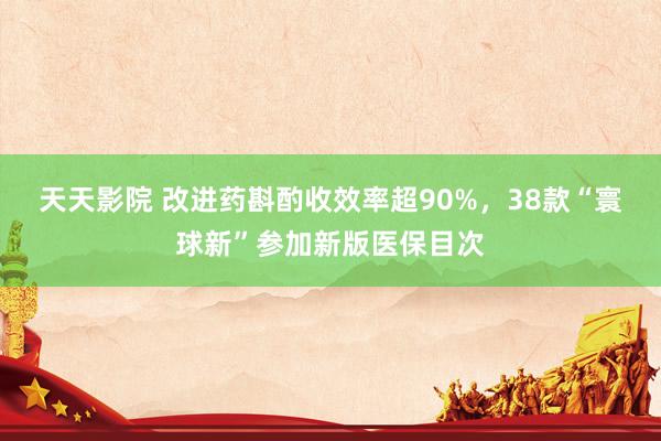 天天影院 改进药斟酌收效率超90%，38款“寰球新”参加新版医保目次