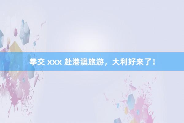 拳交 xxx 赴港澳旅游，大利好来了！