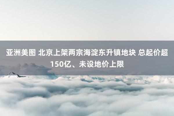 亚洲美图 北京上架两宗海淀东升镇地块 总起价超150亿、未设地价上限