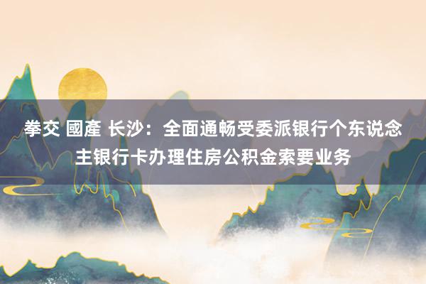 拳交 國產 长沙：全面通畅受委派银行个东说念主银行卡办理住房公积金索要业务