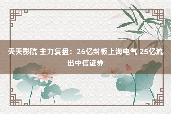 天天影院 主力复盘：26亿封板上海电气 25亿流出中信证券