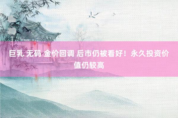 巨乳 无码 金价回调 后市仍被看好！永久投资价值仍较高