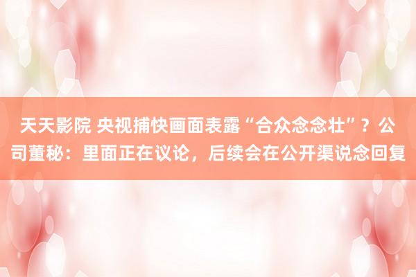天天影院 央视捕快画面表露“合众念念壮”？公司董秘：里面正在议论，后续会在公开渠说念回复