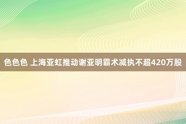 色色色 上海亚虹推动谢亚明霸术减执不超420万股