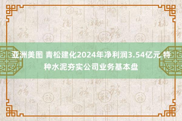 亚洲美图 青松建化2024年净利润3.54亿元 特种水泥夯实公司业务基本盘