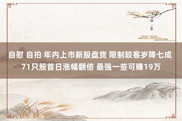自慰 自拍 年内上市新股盘货 限制较客岁降七成 71只股首日涨幅翻倍 最强一签可赚19万