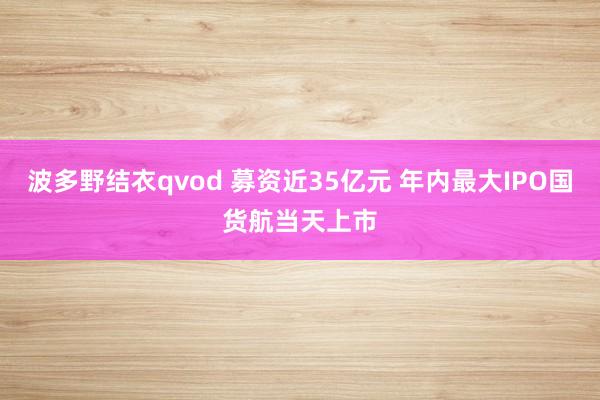 波多野结衣qvod 募资近35亿元 年内最大IPO国货航当天上市
