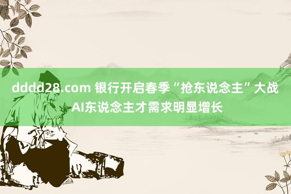 dddd28.com 银行开启春季“抢东说念主”大战 AI东说念主才需求明显增长